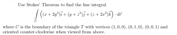 Use Stokes' Theorem to find the line integral
(x + 2y°)i + (y + z*)j + (z + 2x*)k) · dr
where C is the boundary of the triangle T with vertices (1,0, 0), (0, 1,0), (0,0, 1) and
oriented counter-clockwise when viewed from above.
