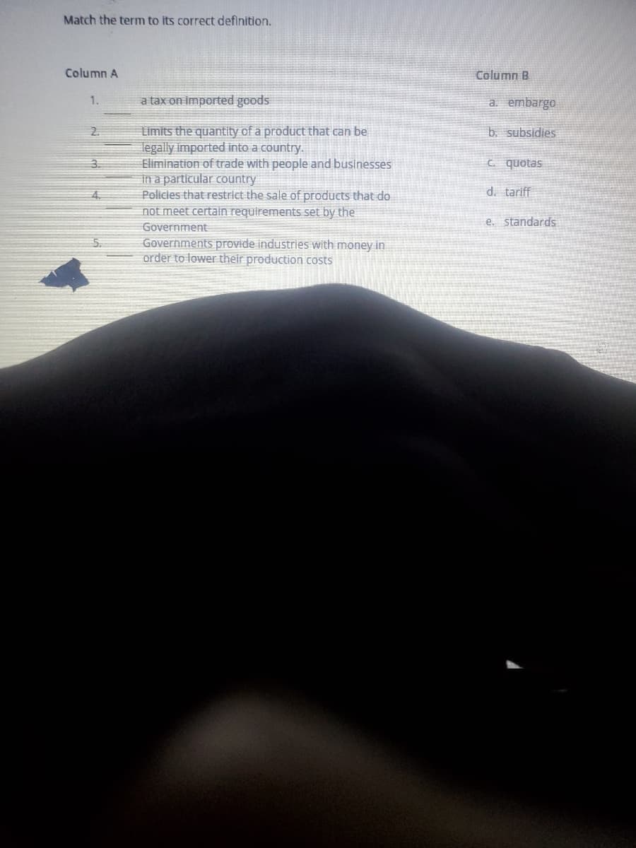 Match the term to its correct definition.
Column A
1.
2
3.
4
5.
a tax on imported goods
Limits the quantity of a product that can be
legally imported into a country.
Elimination of trade with people and businesses
in a particular country
Policies that restrict the sale of products that do
not meet certain requirements set by the
Government
Governments provide industries with money in
order to lower their production costs
Column B
a. embargo
b. subsidies
c. quotas
d. tariff
e. standards