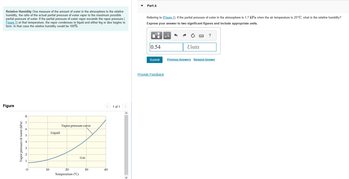 Relative Humidity One measure of the amount of water in the atmosphere is the relative
humidity, the ratio of the actual partial pressure of water vapor to the maximum possible
partial pressure of water. If the partial pressure of water vapor exceeds the vapor pressure (
Figure 1) at that temperature, the vapor condenses to liquid and either fog or dew begins to
form. In that case the relative humidity would be 100%.
Figure
Vapor pressure of water (kPa)
8
O
10
Liquid
Vapor-pressure curve
20
Temperature (°C)
Gas
30
40
1 of 1
Part A
Referring to (Figure 1), if the partial pressure of water in the atmosphere is 1.7 kPa when the air temperature is 25°C, what is the relative humidity?
Express your answer to two significant figures and include appropriate units.
0.54
Submit
μA
Provide Feedback
Units
?
Previous Answers Request Answer