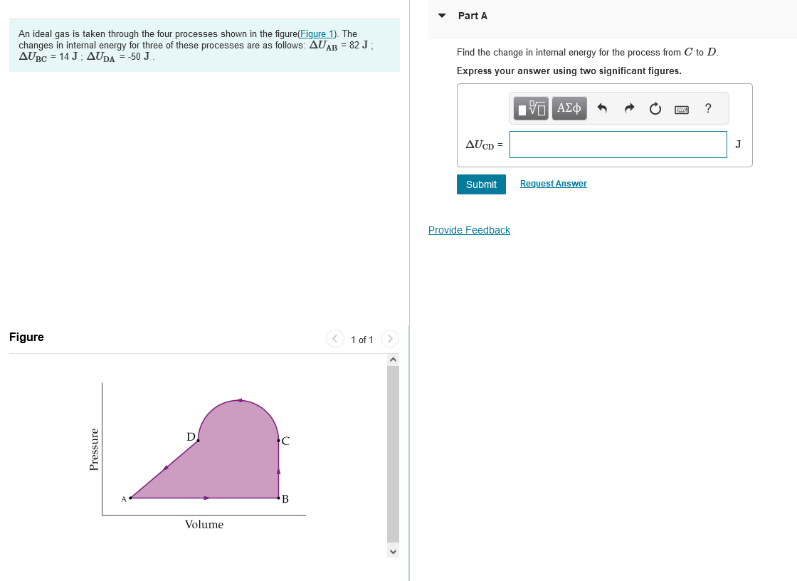 An ideal gas is taken through the four processes shown in the figure(Figure 1). The
changes in internal energy for three of these processes are as follows: AUAB = 82 J ;
AUBC = 14 J; AUDA = -50 J.
Figure
Pressure
D
Volume
C
B
< 1 of 1
Part A
Find the change in internal energy for the process from C to D.
Express your answer using two significant figures.
15 ΑΣΦ 5
AUCD=
Submit
Provide Feedback
Request Answer
?
J