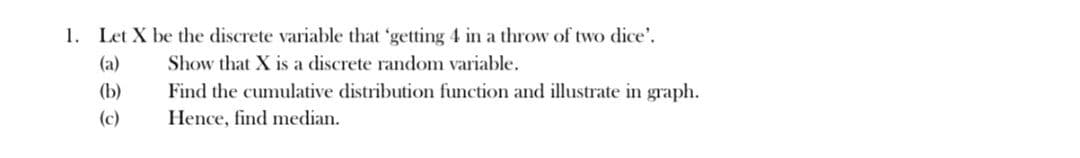 1. Let X be the discrete variable that 'getting 4 in a throw of two dice'.
(a)
(b)
(c)
Show that X is a discrete random variable.
Find the cumulative distribution function and illustrate in graph.
Hence, find median.