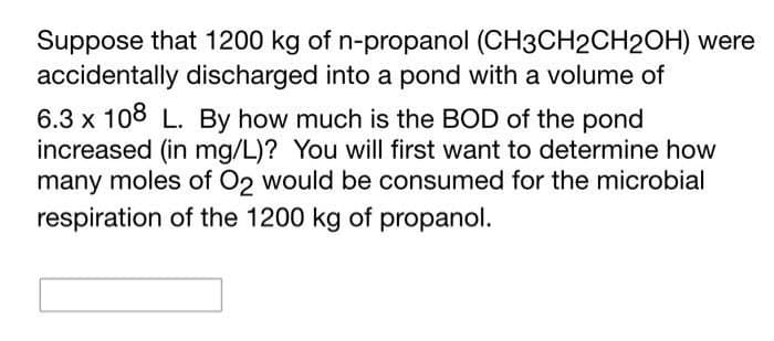 Suppose that 1200 kg of n-propanol (CH3CH2CH2OH) were
accidentally discharged into a pond with a volume of
6.3 x 108 L. By how much is the BOD of the pond
increased (in mg/L)? You will first want to determine how
many moles of O2 would be consumed for the microbial
respiration of the 1200 kg of propanol.
