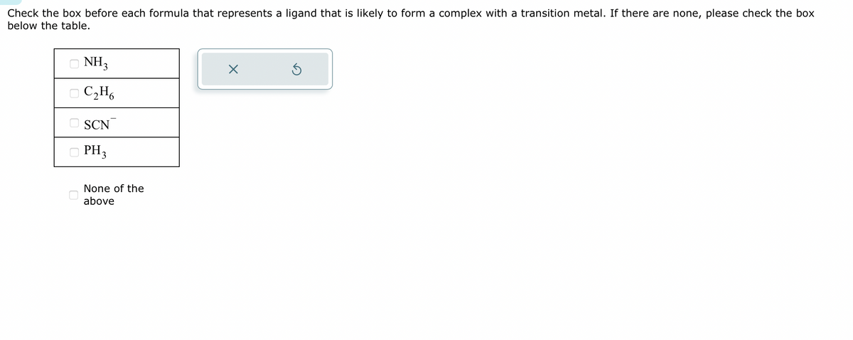 Check the box before each formula that represents a ligand that is likely to form a complex with a transition metal. If there are none, please check the box
below the table.
NH3
C₂H6
SCN
PH₂
None of the
above
X
Ś