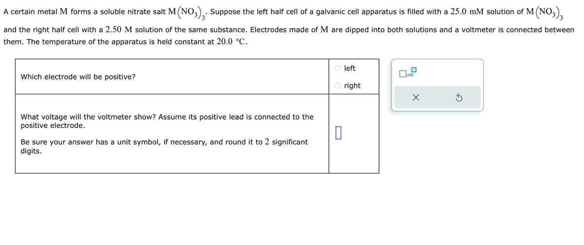 A certain metal M forms a soluble nitrate salt M(NO3)3. Suppose the left half cell of a galvanic cell apparatus is filled with a 25.0 mM solution of M (NO3)3
and the right half cell with a 2.50 M solution of the same substance. Electrodes made of M are dipped into both solutions and a voltmeter is connected between
them. The temperature of the apparatus is held constant at 20.0 °C.
Which electrode will be positive?
What voltage will the voltmeter show? Assume its positive lead is connected to the
positive electrode.
0
Be sure your answer has a unit symbol, if necessary, and round it to 2 significant
digits.
left
right
x10
X
S