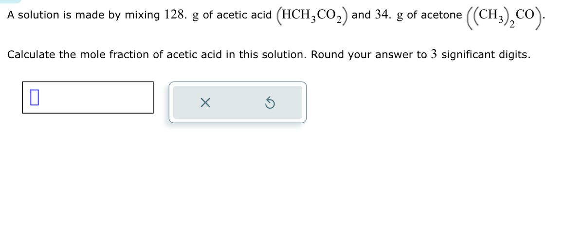 A solution is made by mixing 128. g of acetic acid (HCH3CO₂) and 34. g of acetone
((CH3)₂CO).
Calculate the mole fraction of acetic acid in this solution. Round your answer to 3 significant digits.
0
Ś