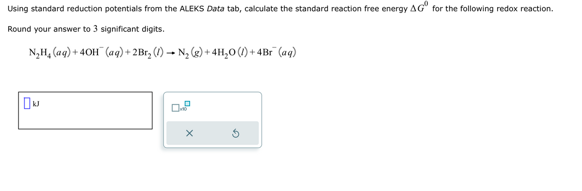 Using standard reduction potentials from the ALEKS Data tab, calculate the standard reaction free energy AGO for the following redox reaction.
Round your answer to 3 significant digits.
N₂H₂ (aq) + 4OH(aq) + 2Br₂ (1) → N₂ (g) + 4H₂O (1) + 4Br¯ (aq)
kJ
x10
X
Ś