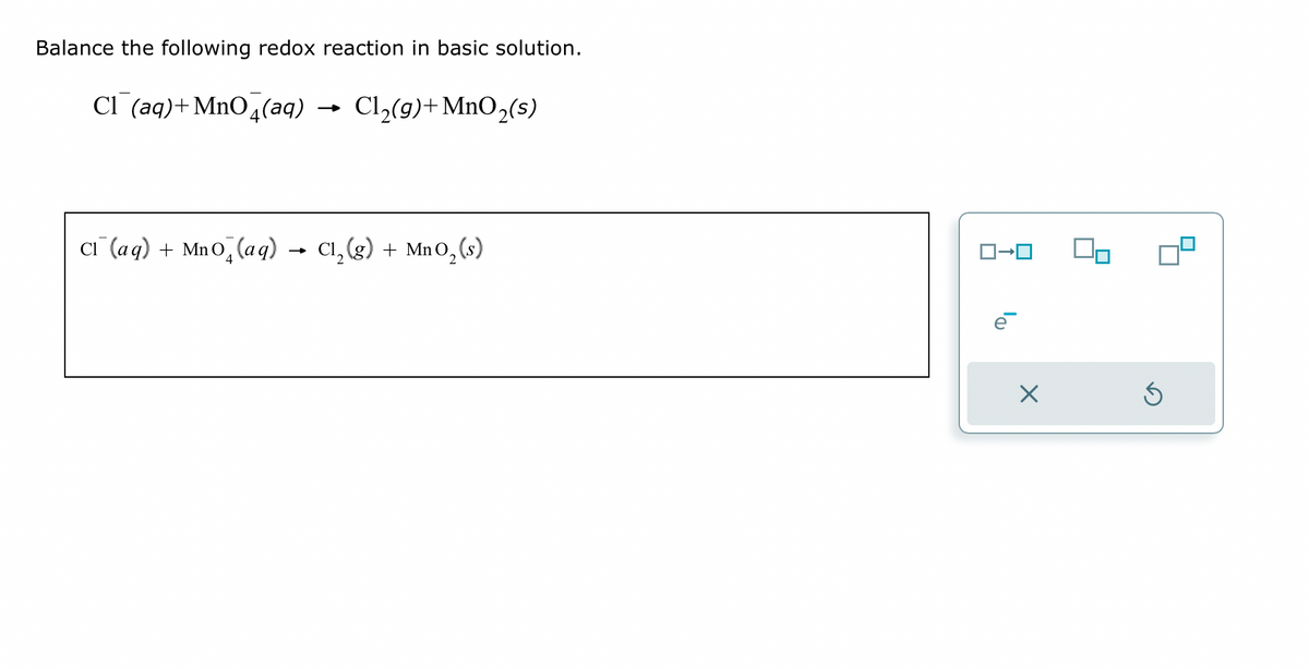 Balance the following redox reaction in basic solution.
Cl(aq) + MnO4(aq)
Cl₂(g) + MnO₂ (s)
Cl(aq) + Mno (aq) → Cl₂(g) + MnO₂ (s)
ロ→ロ
X
Ś