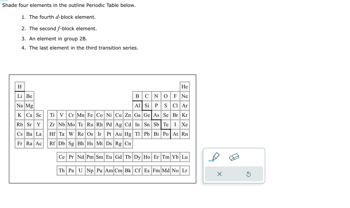 Shade four elements in the outline Periodic Table below.
1. The fourth d-block element.
2. The second f-block element.
3. An element in group 2B.
4. The last element in the third transition series.
H
Li Be
Na Mg
K Ca Sc
Rb Sr Y
Cs Ba La
Fr Ra Ac
He
B C N O F Ne
Al Si P
S Cl Ar
Br Kr
Ti V Cr Mn Fe Co Ni Cu Zn Ga Ge As Se
Zr Nb Mo Tc Ru Rh Pd Ag Cd In Sn Sb Te I Xe
Hf Ta W Re Os Ir Pt Au Hg Tl Pb Bi Po At Rn
Rf Db Sg Bh Hs Mt Ds Rg Cn
Ce Pr Nd Pm Sm Eu Gd Tb Dy Ho Er Tm Yb Lu
Th Pa U Np Pu Am Cm Bk Cf Es Fm Md No Lr
X