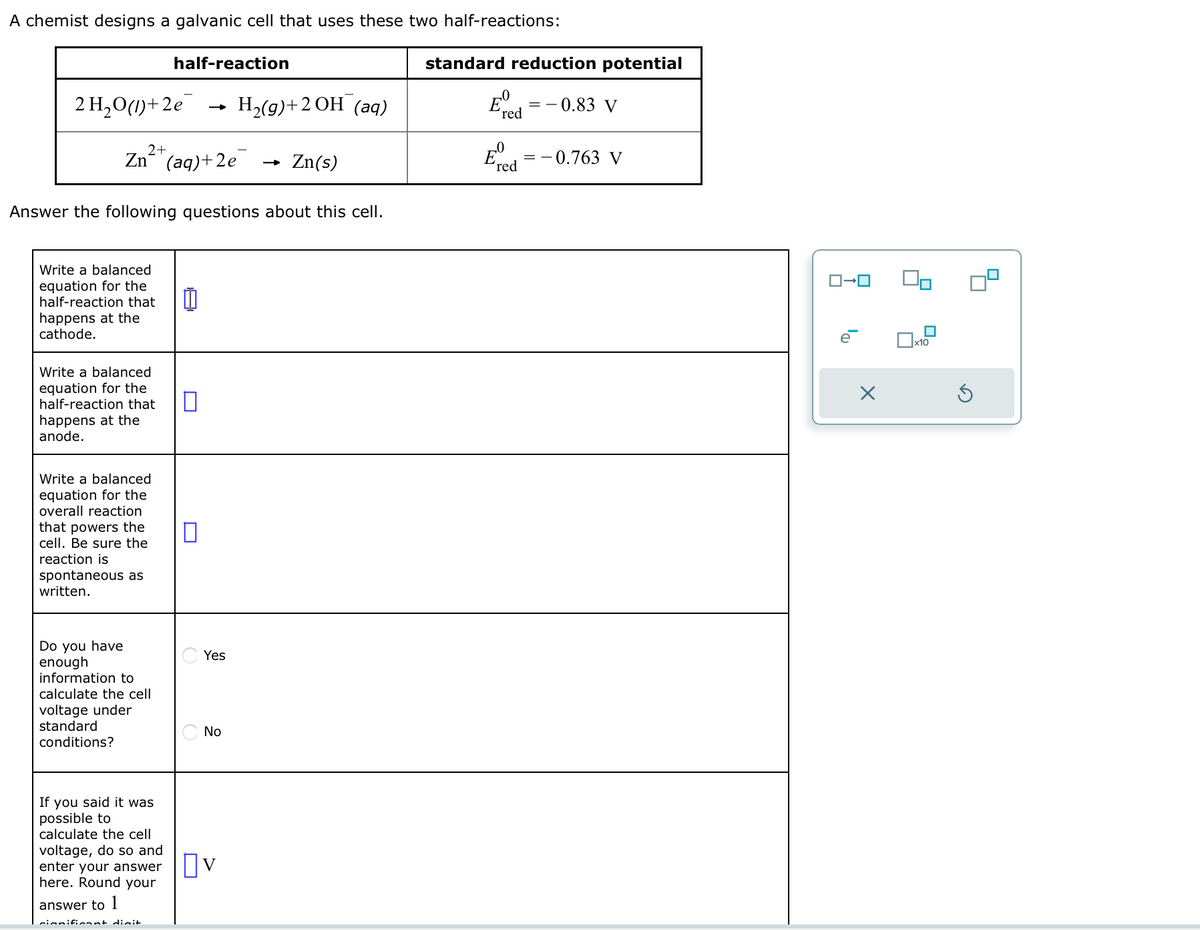 A chemist designs a galvanic cell that uses these two half-reactions:
2 H₂O(1)+2e
2+
Zn² (aq) +2e
Write a balanced
equation for the
half-reaction that
happens at the
cathode.
Write a balanced
equation for the
half-reaction that
happens at the
anode.
Answer the following questions about this cell.
Write a balanced
equation for the
overall reaction
that powers the
cell. Be sure the
reaction is
spontaneous as
written.
Do you have
enough
half-reaction
information to
calculate the cell
voltage under
standard
conditions?
significant digit
0
0
Yes
No
If you said it was
possible to
calculate the cell
voltage, do so and
enter your answer ☐V
here. Round your
answer to 1
H₂(g) + 2 OH (aq)
Zn(s)
standard reduction potential
Eº
red
Eve
'red
0.83 V
==
- 0.763 V
ロ→ロ
X
90
x10