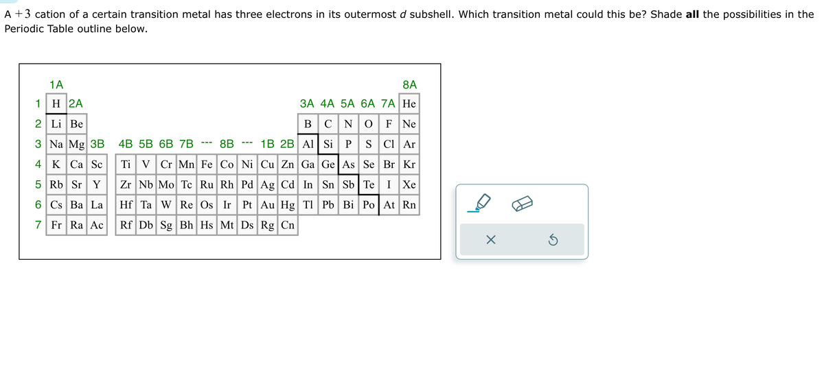 A +3 cation of a certain transition metal has three electrons in its outermost d subshell. Which transition metal could this be? Shade all the possibilities in the
Periodic Table outline below.
1A
1
H 2A
2 Li Be
3 Na Mg 3B
4 K Ca Sc
5 Rb Sr Y
6 Cs Ba La
7 Fr Ra Ac
8A
3A 4A 5A 6A 7A He
B C N O F Ne
Si P
S Cl Ar
Se Br Kr
Ge As
Sn Sb Te I Xe
Pb Bi Po At Rn
4B 5B 6B 7B
1B 2B Al
8B
Ti V Cr Mn Fe Co Ni Cu Zn Ga
Zr Nb Mo Tc Ru Rh Pd
Ag Cd In
Hf Ta W Re Os Ir Pt Au Hg Tl
Rf Db Sg Bh Hs Mt Ds Rg Cn
×
S