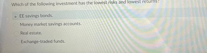 Which of the following investment has the lowest risks and lowest returns!
EE savings bonds.
Money market savings accounts.
Real estate.
Exchange-traded funds.
