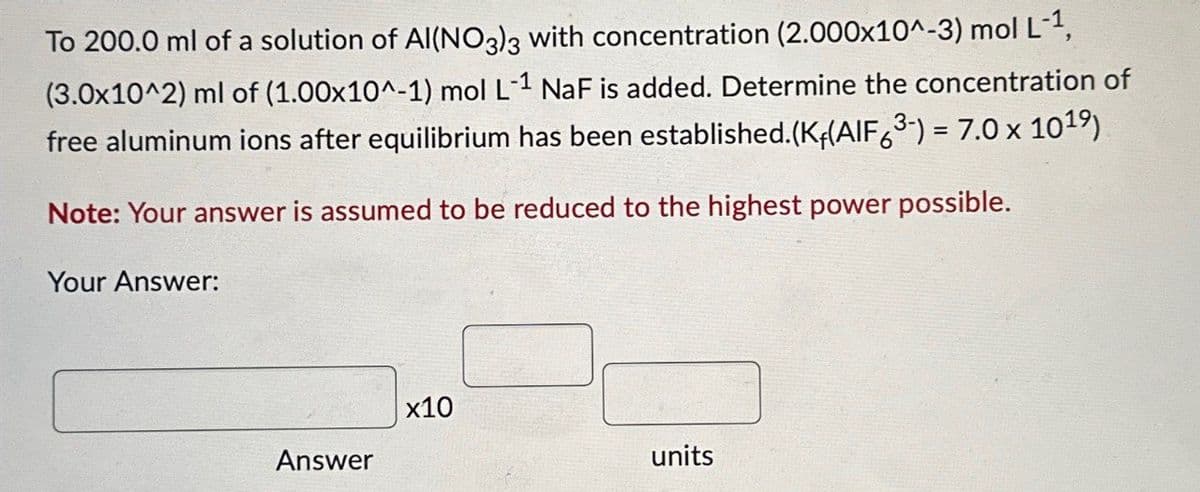 To 200.0 ml of a solution of Al(NO3)3 with concentration (2.000x10^-3) mol L-1,
(3.0x10^2) ml of (1.00x10^-1) mol L-1 NaF is added. Determine the concentration of
free aluminum ions after equilibrium has been established.(K+(AIF63-) = 7.0 x 1019)
Note: Your answer is assumed to be reduced to the highest power possible.
Your Answer:
x10
Answer
units