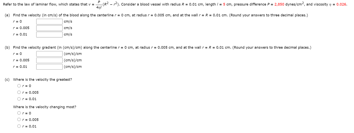 Refer to the law of laminar flow, which states that v =
4n/
-(R2 - r2). Consider a blood vessel with radius R = 0.01 cm, length / = 5 cm, pressure difference P = 2,850 dynes/cm2, and viscosity n = 0.026.
(a) Find the velocity (in cm/s) of the blood along the centerline r = 0 cm, at radius r = 0.005 cm, and at the wall r = R = 0.01 cm. (Round your answers to three decimal places.)
r = 0
cm/s
r = 0.005
cm/s
r = 0.01
cm/s
(b) Find the velocity gradient (in (cm/s)/cm) along the centerline r = 0 cm, at radius r = 0.005 cm, and at the wall r = R = 0.01 cm. (Round your answers to three decimal places.)
r = 0
(cm/s)/cm
r = 0.005
(cm/s)/cm
r = 0.01
(cm/s)/cm
(c) Where is the velocity the greatest?
Or = 0
Or = 0.005
Or = 0.01
Where is the velocity changing most?
Or = 0
Or = 0.005
Or = 0.01
