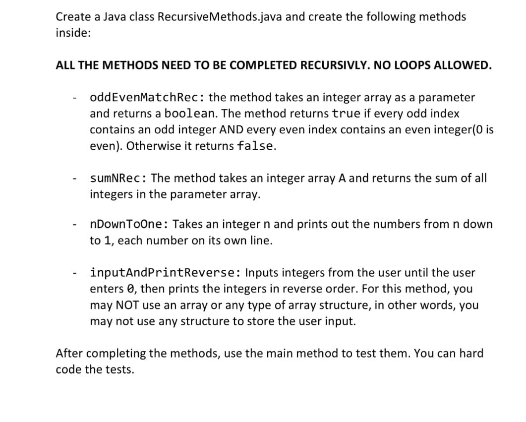 Create a Java class RecursiveMethods.java and create the following methods
inside:
ALL THE METHODS NEED TO BE COMPLETED RECURSIVLY. NO LOOPS ALLOWED.
-
oddEvenMatch Rec: the method takes an integer array as a parameter
and returns a boolean. The method returns true if every odd index
contains an odd integer AND every even index contains an even integer(0 is
even). Otherwise it returns false.
sumNRec: The method takes an integer array A and returns the sum of all
integers in the parameter array.
nDownToOne: Takes an integer n and prints out the numbers from n down
to 1, each number on its own line.
inputAndPrintReverse: Inputs integers from the user until the user
enters , then prints the integers in reverse order. For this method, you
may NOT use an array or any type of array structure, in other words, you
may not use any structure to store the user input.
After completing the methods, use the main method to test them. You can hard
code the tests.
