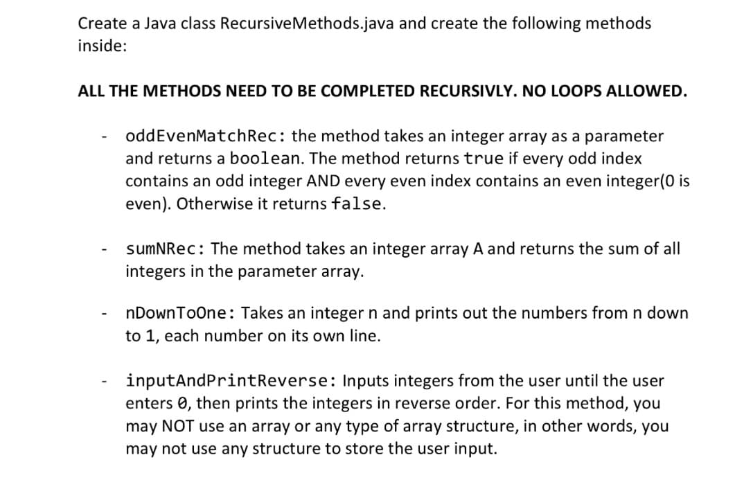 Create a Java class RecursiveMethods.java and create the following methods
inside:
ALL THE METHODS NEED TO BE COMPLETED RECURSIVLY. NO LOOPS ALLOWED.
-
oddEvenMatch Rec: the method takes an integer array as a parameter
and returns a boolean. The method returns true if every odd index
contains an odd integer AND every even index contains an even integer(0 is
even). Otherwise it returns false.
sumNRec: The method takes an integer array A and returns the sum of all
integers in the parameter array.
nDownToOne: Takes an integer n and prints out the numbers from n down
to 1, each number on its own line.
inputAndPrintReverse: Inputs integers from the user until the user
enters , then prints the integers in reverse order. For this method, you
may NOT use an array or any type of array structure, in other words, you
may not use any structure to store the user input.