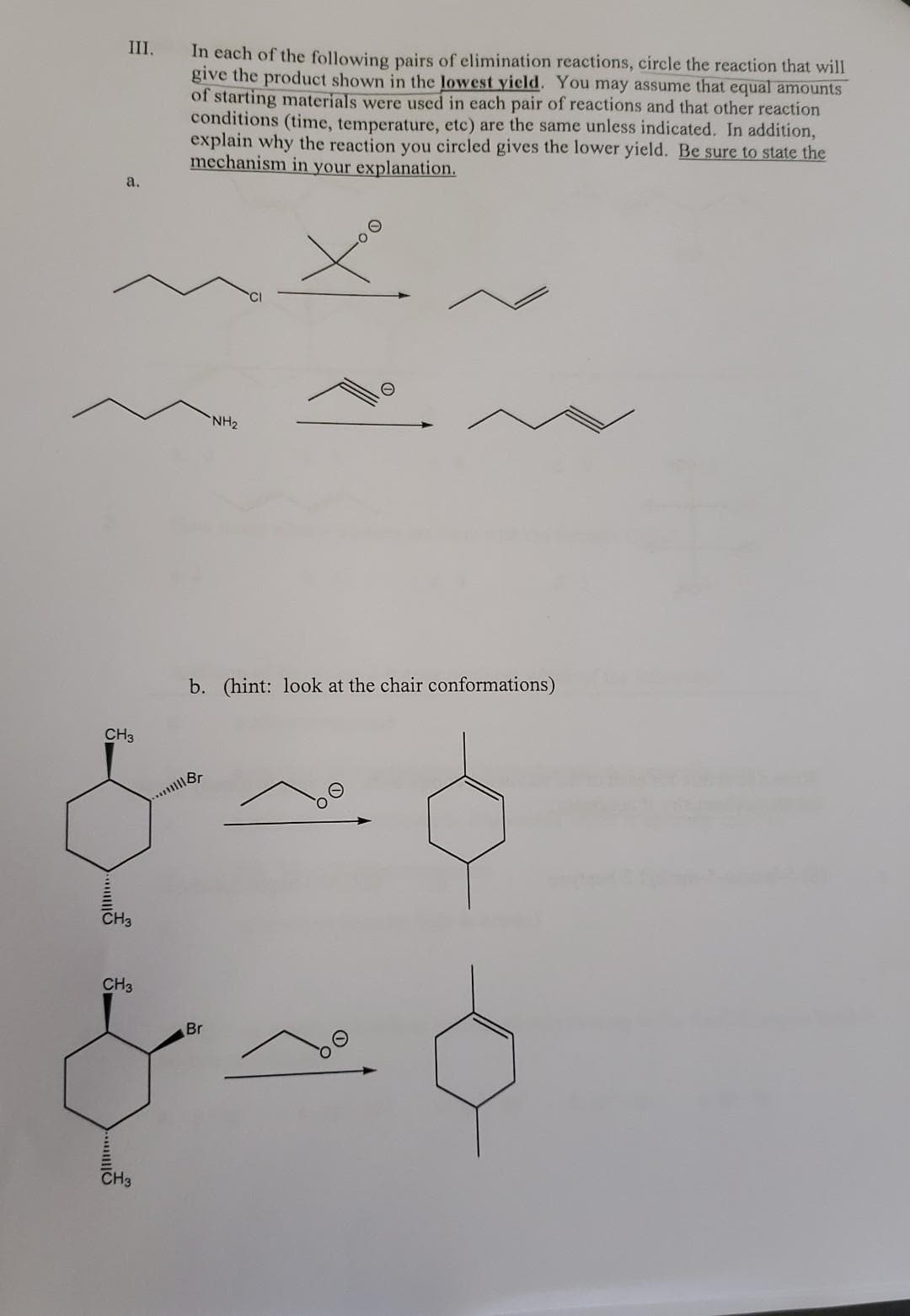 III.
a.
CH3
CH3
CH3
CH3
In each of the following pairs of elimination reactions, circle the reaction that will
give the product shown in the lowest yield. You may assume that equal amounts
of starting materials were used in each pair of reactions and that other reaction
conditions (time, temperature, etc) are the same unless indicated. In addition,
explain why the reaction you circled gives the lower yield. Be sure to state the
mechanism in your explanation.
b. (hint: look at the chair conformations)
...Br
NH₂
Br