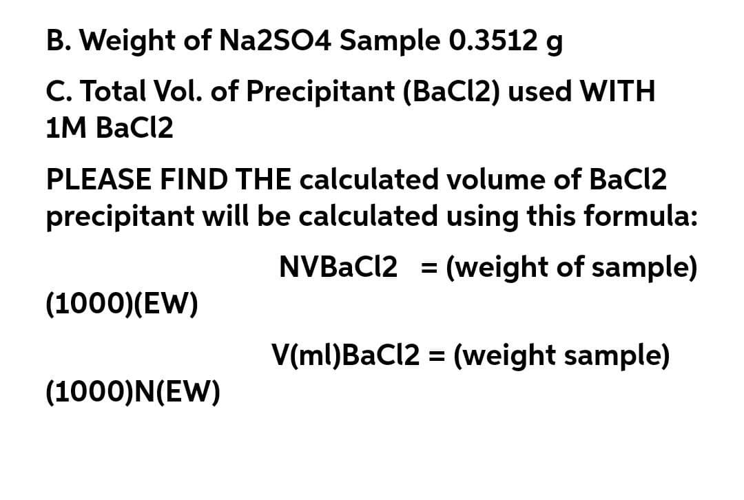 B. Weight of Na2SO4 Sample 0.3512 g
C. Total Vol. of Precipitant (BaCl2) used WITH
1M BaCl2
PLEASE FIND THE calculated volume of BaCl2
precipitant will be calculated using this formula:
NVBAC12 = (weight of sample)
(1000)(EW)
V(ml)BaCl2 = (weight sample)
%3D
(1000)N(EW)
