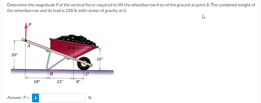 Determine the magnitude P of the vertical force required to lift the wheelbarrow free of the ground at point B. The combined weight of
the wheelbarrow and its load is 258 lb with center of gravity at G.
4
20"
A
18"
Answer: P = i
B
22"
8"
0
lb
16"