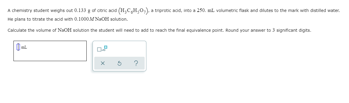 A chemistry student weighs out 0.133 g of citric acid (H,C,H;0,), a triprotic acid, into a 250. mL volumetric flask and dilutes to the mark with distilled water.
He plans to titrate the acid with 0.1000M NaOH solution.
Calculate the volume of NaOH solution the student will need to add to reach the final equivalence point. Round your answer to 3 significant digits.
mL
