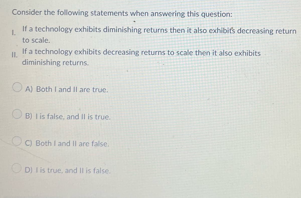 Consider the following statements when answering this question:
If a technology exhibits diminishing returns then it also exhibit's decreasing return
1.
to scale.
If a technology exhibits decreasing returns to scale then it also exhibits
I.
diminishing returns.
A) Both I and II are true.
is false, and Il is true.
UC) Both I and II are false.
D) I is true, and II is false.
