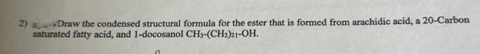 2) sDraw the condensed structural formula for the ester that is formed from arachidic acid, a 20-Carbon
saturated fatty acid, and 1-docosanol CH3-(CH2)21-OH.
n