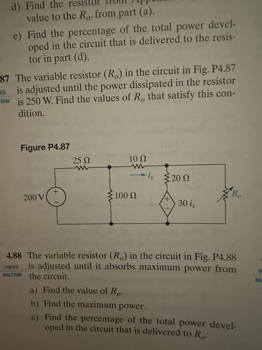 d) Find the resistor
value to the Ro. from part (a).
e) Find the percentage of the total power devel-
oped in the circuit that is delivered to the resis-
tor in part (d).
87 The variable resistor (Ro) in the circuit in Fig. P4.87
is adjusted until the power dissipated in the resistor
ISIM is 250 W. Find the values of R, that satisfy this con-
CE
dition.
Figure P4.87
200 V
PSPICE
MILYSIM
+
25 Ω
10 Q2
-ix 2012
100 Ω
4.88 The variable resistor (Ro) in the circuit in Fig. P4.88
is adjusted until it absorbs maximum power from
the circuit.
30 ix
a) Find the value of Ro.
b) Find the maximum power.
c)
Find the percentage of the total power devel-
oped in the circuit that is delivered to Ro