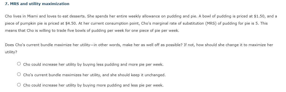 7. MRS and utility maximization
Cho lives in Miami and loves to eat desserts. She spends her entire weekly allowance on pudding and pie. A bowl of pudding is priced at $1.50, and a
piece pumpkin pie is priced at $4.50. At her current consumption point, Cho's marginal rate of substitution (MRS) of pudding for pie is 5. This
means that Cho is willing to trade five bowls of pudding per week for one piece of pie per week.
Does Cho's current bundle maximize her utility-in other words, make her as well off as possible? If not, how should she change it to maximize her
utility?
O Cho could increase her utility by buying less pudding and more pie per week.
O Cho's current bundle maximizes her utility, and she should keep it unchanged.
O Cho could increase her utility by buying more pudding and less pie per week.