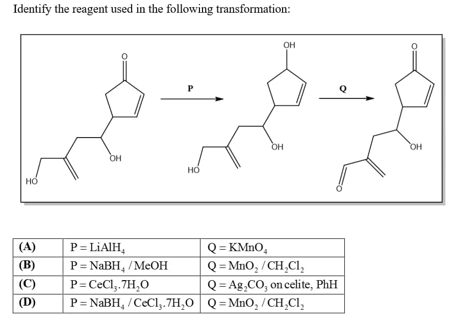 Identify the reagent used in the following transformation:
OH
P
Q
HO
OH
HO
(A)
P = LIAIH,
Q = KMNO4
Q = MnO, / CH,Cl,
Q= Ag,CO, on celite, PhH
%3D
(В)
P= NABH, /MeOH
%3D
(C)
P=CeCl,.7H,O
(D)
P= NABH, /CeCl,.7H,0 ,
/ CeCl,.7H,O
Q = MnO, / CH,Cl,
