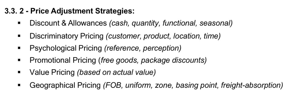 3.3. 2 - Price Adjustment Strategies:
Discount & Allowances (cash, quantity, functional, seasonal)
Discriminatory Pricing (customer, product, location, time)
Psychological Pricing (reference, perception)
Promotional Pricing (free goods, package discounts)
Value Pricing (based on actual value)
Geographical Pricing (FOB, uniform, zone, basing point, freight-absorption)
