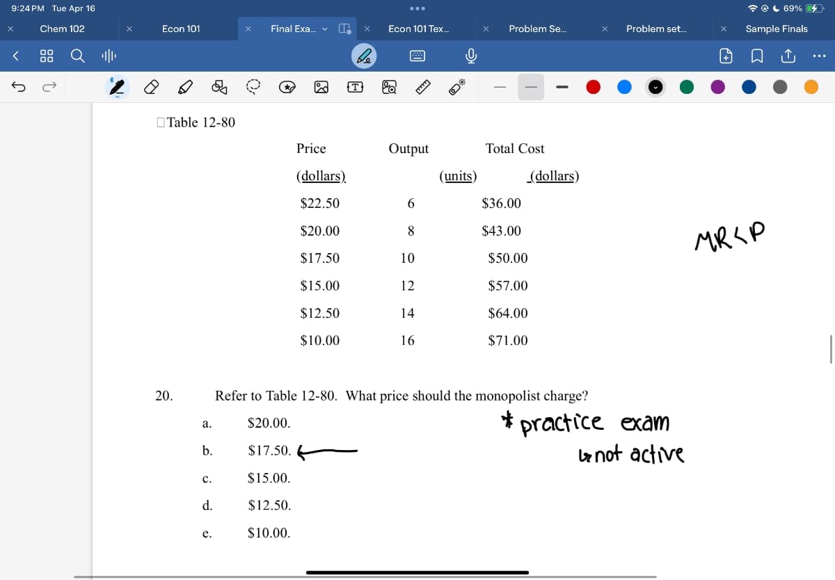 9:24 PM Tue Apr 16
Chem 102
Ր
00
00
↑
69%
Econ 101
Final Exa... × Econ 101 Tex...
Problem Se...
Problem set...
Sample Finals
Q
-
Table 12-80
Price
Output
(dollars)
(units)
Total Cost
(dollars)
$22.50
6
$36.00
$20.00
8
$43.00
$17.50
10
$50.00
$15.00
12
$57.00
$12.50
14
$64.00
$10.00
16
$71.00
20.
MRSP
Refer to Table 12-80. What price should the monopolist charge?
a.
$20.00.
b.
$17.50.
C.
$15.00.
d.
$12.50.
e.
$10.00.
*practice exam
↳ not active