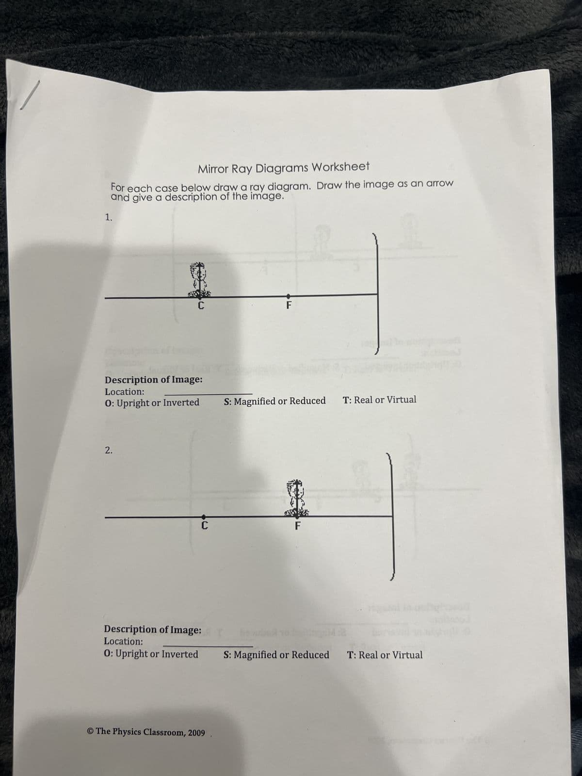 1.
Mirror Ray Diagrams Worksheet
For each case below draw a ray diagram. Draw the image as an arrow
and give a description of the image.
C
F
Description of Image:
Location:
O: Upright or Inverted
S: Magnified or Reduced T: Real or Virtual
2.
C
F
Description of Image:
Location:
1:2
O: Upright or Inverted
S: Magnified or Reduced
O The Physics Classroom, 2009
T: Real or Virtual