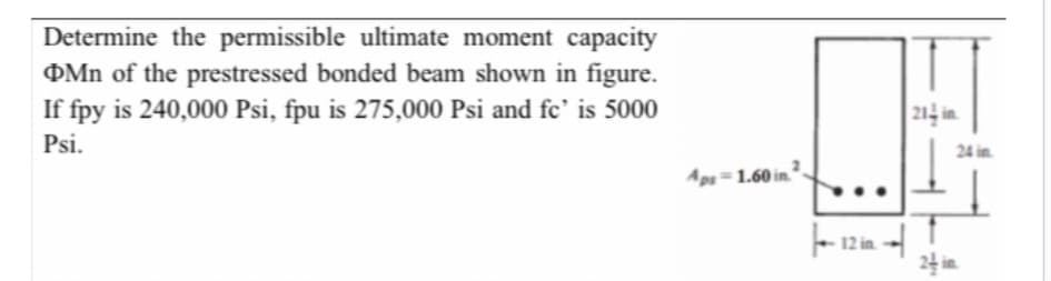 Determine the permissible ultimate moment capacity
Mn of the prestressed bonded beam shown in figure.
If fpy is 240,000 Psi, fpu is 275,000 Psi and fe' is 5000
Psi.
Aps-1.60 in 2
12 in
214 in
24 in