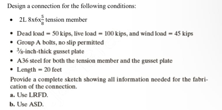 Design a connection for the following conditions:
2L 8x6xtension member
• Dead load = 50 kips, live load = 100 kips, and wind load = 45 kips
• Group A bolts, no slip permitted
• 3/8-inch-thick gusset plate
• A36 steel for both the tension member and the gusset plate
• Length = 20 feet
Provide a complete sketch showing all information needed for the fabri-
cation of the connection.
a. Use LRFD.
b. Use ASD.