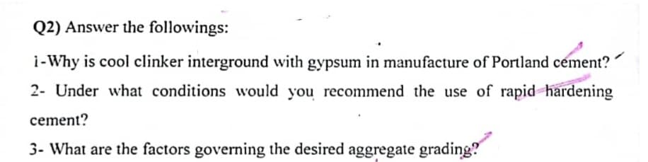 Q2) Answer the followings:
i-Why is cool clinker interground with gypsum in manufacture of Portland cement?
2- Under what conditions would you recommend the use of rapid hardening
cement?
3- What are the factors governing the desired aggregate grading?