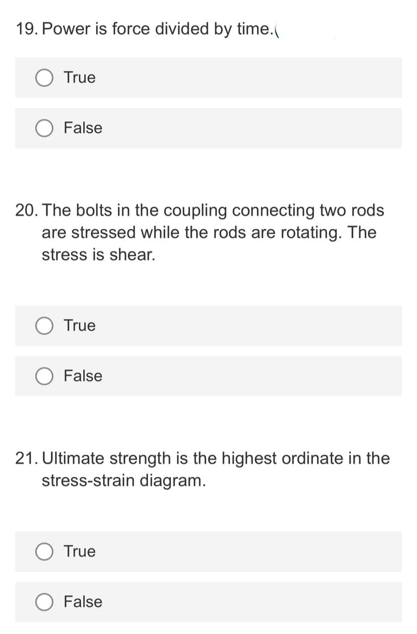 19. Power is force divided by time.(
True
False
20. The bolts in the coupling connecting two rods
are stressed while the rods are rotating. The
stress is shear.
True
False
21. Ultimate strength is the highest ordinate in the
stress-strain diagram.
True
False