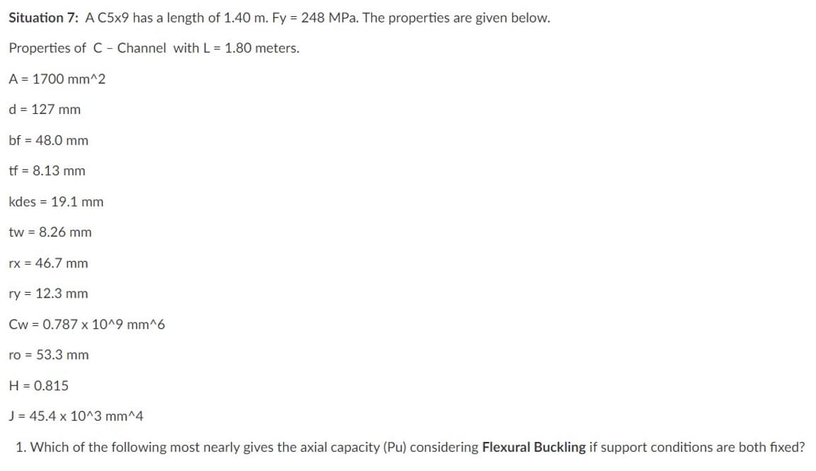 Situation 7: A C5x9 has a length of 1.40 m. Fy = 248 MPa. The properties are given below.
Properties of C - Channel with L = 1.80 meters.
A 1700 mm^2
d = 127 mm
bf = 48.0 mm
tf = 8.13 mm
kdes 19.1 mm
tw = 8.26 mm
rx = 46.7 mm
ry = 12.3 mm
Cw= 0.787 x 10^9 mm^6
ro = 53.3 mm
H = 0.815
J = 45.4 x 10^3 mm^4
1. Which of the following most nearly gives the axial capacity (Pu) considering Flexural Buckling if support conditions are both fixed?