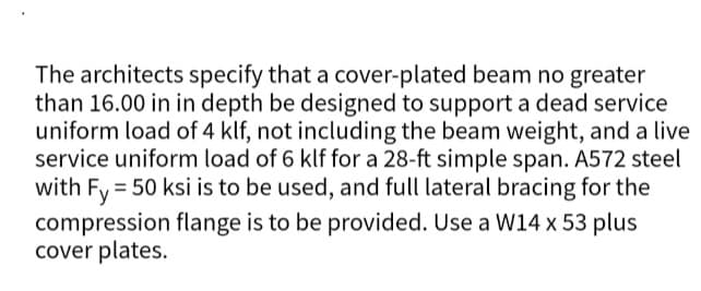The architects specify that a cover-plated beam no greater
than 16.00 in in depth be designed to support a dead service
uniform load of 4 klf, not including the beam weight, and a live
service uniform load of 6 klf for a 28-ft simple span. A572 steel
with Fy = 50 ksi is to be used, and full lateral bracing for the
compression flange is to be provided. Use a W14 x 53 plus
cover plates.