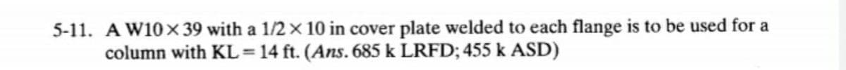 5-11. A W10x39 with a 1/2 x 10 in cover plate welded to each flange is to be used for a
column with KL = 14 ft. (Ans. 685 k LRFD; 455 k ASD)