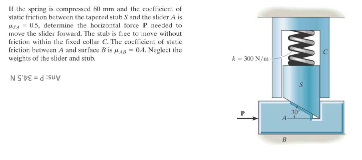 If the spring is compressed 60 mm and the coefficient of
static friction between the tapered stub S and the slider A is
MSA = 0.5, determine the horizontal force P needed to
move the slider forward. The stub is free to move without
friction within the fixed collar C. The coefficient of static
friction between A and surface B is μAB = 0.4. Neglect the
weights of the slider and stub.
NSE du
k = 300 N/m
ww
30°
A-
B