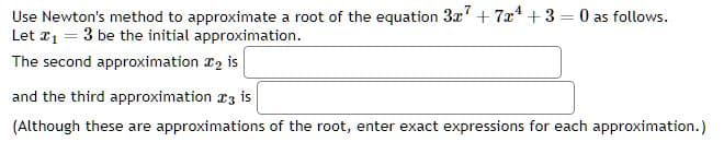 Use Newton's method to approximate a root of the equation 3x7 + 7x4 +3=0 as follows.
Let ₁ = 3 be the initial approximation.
The second approximation 2 is
and the third approximation 3 is
(Although these are approximations of the root, enter exact expressions for each approximation.)