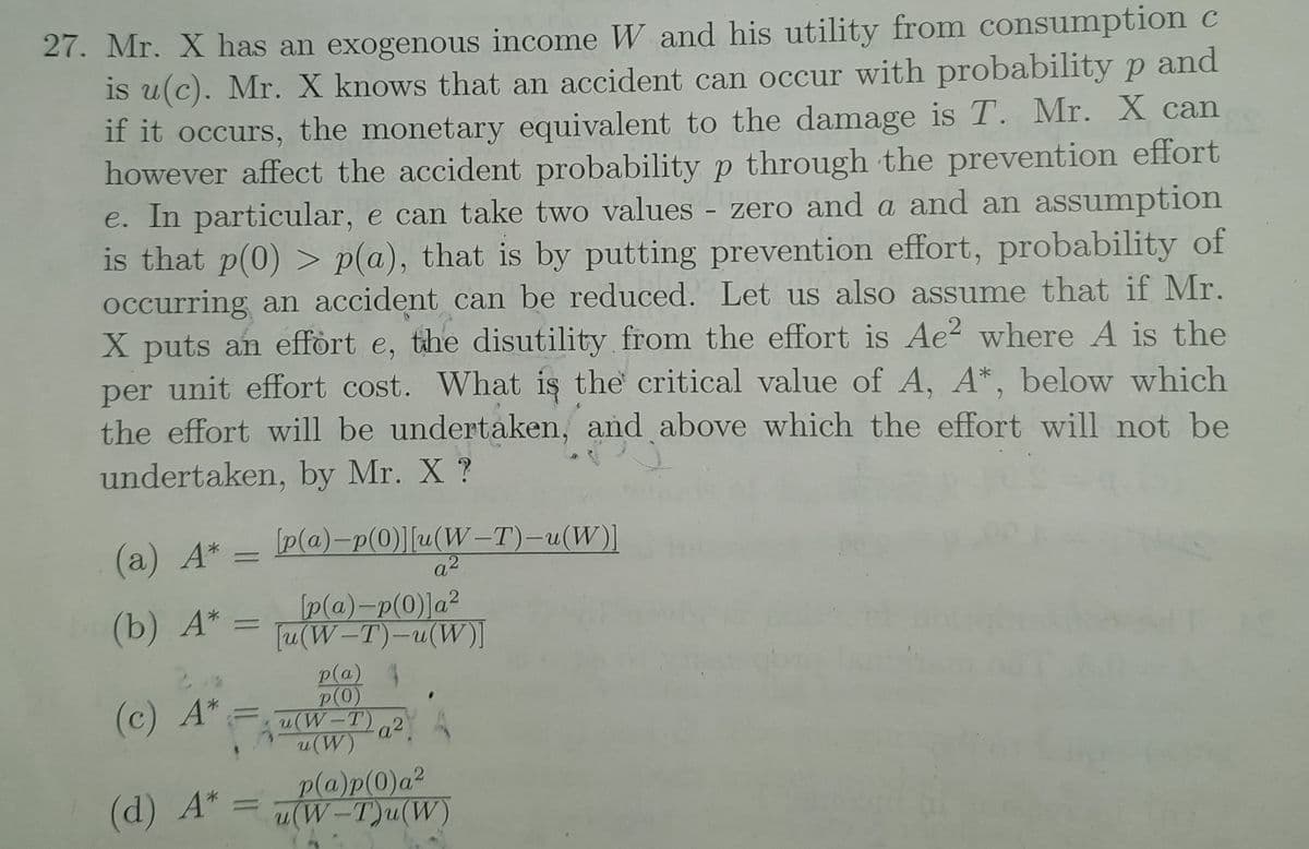 27. Mr. X has an exogenous income W and his utility from consumption c
is u(c). Mr. X knows that an accident can occur with probability p and
if it occurs, the monetary equivalent to the damage is T. Mr. X can
however affect the accident probability p through the prevention effort
e. In particular, e can take two values - zero and a and an assumption
is that p(0) > p(a), that is by putting prevention effort, probability of
occurring an accident can be reduced. Let us also assume that if Mr.
X puts an effört e, the disutility from the effort is Ae? where A is the
per unit effort cost. What is the critical value of A, A*, below which
the effort will be undertaken, and above which the effort will not be
undertaken, by Mr. X ?
(а) А*.
[p(a)-p(0)][u(W-T)-u(W)]
a2
(b) А*
p(@)-p(0)]a²
Tu(W-T)-u(W)I
p(a) 4
p(0)
(W-T)a2
(W)
(c) A*
(d) A*
p(a)p(0)a²
(W-T)u(W)
||
