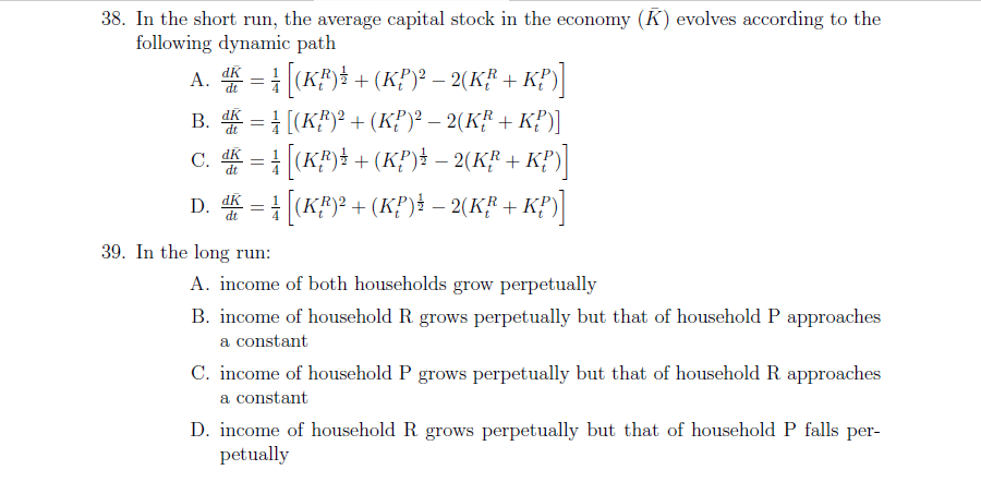 38. In the short run, the average capital stock in the economy (K) evolves according to the
following dynamic path
A. = ((K#)} + (K?)° – 2(K# + K#)]
dt
В. Ж
B. = 1 [(K#)? +(KP)² – 2(K² + K?)]
C. = | (K#)} + (K?)} – 2(K"' + KP)|
dt
D. = (K#)? +(K?)i – 2(K# + K?)
dt
39. In the long run:
A. income of both households grow perpetually
B. income of household R grows perpetually but that of household P approaches
a constant
C. income of household P grows perpetually but that of household R approaches
a constant
D. income of household R grows perpetually but that of household P falls per-
petually
