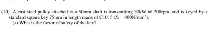 (10) A cast steel pulley attached to a 50mm shaft is transmitting 30kW @ 200rpm, and is keyed by a
standard square key 75mm in length made of C1015 (S, = 4000N/mm²).
(a) What is the factor of safety of the key?
