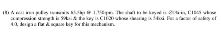 (8) A cast iron pulley transmits 65.5hp @ 1,750rpm. The shaft to be keyed is Ø1¾-in, C1045 whose
compression strength is 59ksi & the key is C1020 whose shearing is 54ksi. For a factor of safety of
4.0, design a flat & square key for this mechanism.
