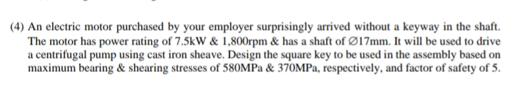 (4) An electric motor purchased by your employer surprisingly arrived without a keyway in the shaft.
The motor has power rating of 7.5kW & 1,800rpm & has a shaft of Ø17mm. It will be used to drive
a centrifugal pump using cast iron sheave. Design the square key to be used in the assembly based on
maximum bearing & shearing stresses of 580MPa & 370MPa, respectively, and factor of safety of 5.
