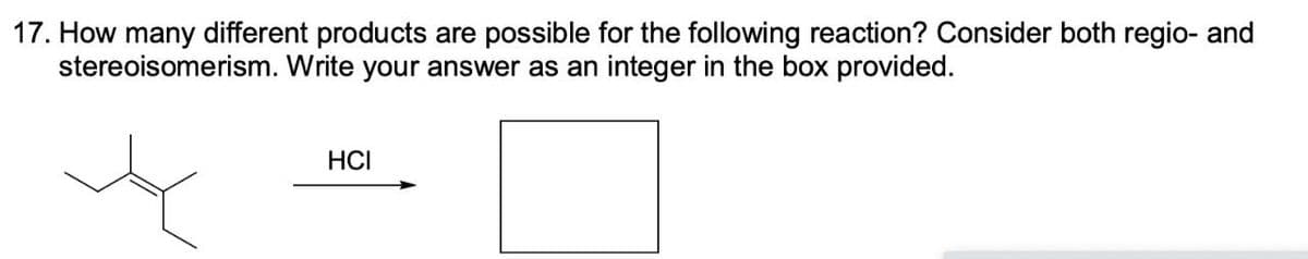 17. How many different products are possible for the following reaction? Consider both regio- and
stereoisomerism. Write your answer as an integer in the box provided.
HCI