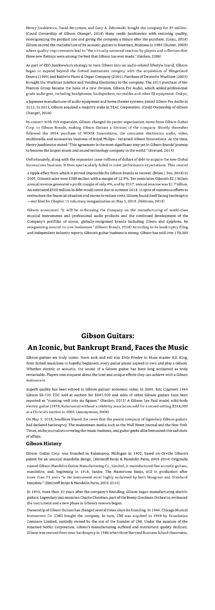 Henry Juszkiewicz, David Berryman, and Gary A. Zebrowski, bought the company for $5 million.
(Could Ownership of Gibson Change?, 2018) Many credit Juszkiewicz with restoring quality,
reinvigorating the product line and giving the company a future after the purchase. (Gnau, 2018)
Gibson moved the manufacture of its acoustic guitars to Bozeman, Montana in 1989 (Hunter, 2009)
where quality improvements lead to "the virtually universal reaction by players and collectors that
these new flattops were among the best that Gibson has ever made." (Gerken, 2006)
As part of CEO Juszkiewicz's strategy to turn Gibson into an audio-related lifestyle brand, Gibson
began to expand beyond the fretted instrument category with the acquisition of Slingerland
Drums (1994) and Baldwin Piano & Organ Company (2001). Purchase of Deutsche Wurlitzer (2005)
brought the Wurlitzer Jukebox and Vending Electronics to the company. The 2011 purchase of the
Stanton Group became the basis of a new division, Gibson Pro Audio, which added professional
grade audio gear, including headphones, loudspeakers, turntables and other DJ equipment. Onkyo,
a Japanese manufacturer of audio equipment and home theater systems, joined Gibson Pro Audio in
2012. In 2013, Gibson acquired a majority stake in TEAC Corporation. (Could Ownership of Gibson
Change?, 2018)
In concert with this expansion, Gibson changed its parent organization name from Gibson Guitar
Corp. to Gibson Brands, making Gibson Guitars a division of the company. Shortly thereafter
followed the 2014 purchase of WOOX Innovations, the consumer electronics audio, video,
multimedia and accessories business of Royal Philips-- renamed Gibson Innovations. At the time,
Henry Juszkiewicz stated "This agreement is the most significant step yet in Gibson Brands' journey
to become the largest music and sound technology company in the world." (Everard, 2014)
Unfortunately, along with the expansion came millions of dollars of debt to acquire the new Global
Innovations business. It then spectacularly failed to meet performance expectations. This created
a ripple effect from which it proved impossible for Gibson Brands to recover. (Brian J. Fox, 2018) In
2005, Gibson's sales were $300 million with a margin of 12.9%. Ten years later, Gibson's $2.1 billion
annual revenue generated a profit margin of only 4%, and by 2017, annual revenue was $1.7 billion.
An estimated $500 million in debt would come due in summer 2018. In spite of numerous efforts to
restructure the financial situation and moves to reduce costs, Gibson found itself facing bankruptcy
--and filed for Chapter 11 voluntary reorganization on May 1, 2018. (Helmore, 2018)
Gibson announced "it will be re-focusing the Company on the manufacturing of world-class
musical instruments and professional audio products and the continued development of the
Company's portfolio of iconic, globally-recognized brands including Gibson and Epiphone, by
reorganizing around its core businesses." (Gibson Brands, 2018) According to its bankruptcy filing
and independent industry reports, Gibson's guitar business is strong. Gibson has sold over 170,000
Gibson Guitars:
An Iconic, but Bankrupt Brand, Faces the Music
Gibson guitars are truly iconic. From rock and roll star Elvis Presley to blues master B.B. King,
from famed musicians to hopeful beginners, every guitar player aspired to own and play a Gibson.
Whether electric or acoustic, the sound of a Gibson guitar has been long acclaimed as truly
remarkable. Players wax eloquent about the tone and unique effects they can achieve with a Gibson
instrument.
Superb quality has been echoed in Gibson guitars' economic value. In 2004, Eric Clapton's 1964
Gibson ES-335 TDC sold at auction for $847,500 and sales of other Gibson guitars have been
reported as "running well into six figures." (Hanlon, 2015) A Gibson Les Paul model solid-body
electric guitar (1959, Kalamazoo) without a celebrity association sold for a record-setting $268,000
at a Christie's auction in 2005. (Anonymous, 2006)
On May 1, 2018, headlines blared the news that the parent company of legendary Gibson guitars
had declared bankruptcy. The mainstream media such as the Wall Street Journal and the New York
Times, niche journalists covering the music business, and guitar geeks alike bemoaned this sad state
of affairs.
Gibson History
Gibson Guitar Corp. was founded in Kalamazoo, Michigan in 1902, based on Orville Gibson's
patent for an unusual mandolin design. (Siminoff Banjo & Mandolin Parts, 2005-2014) Originally
named Gibson Mandolin-Guitar Manufacturing Co., Limited, it manufactured fine acoustic guitars,
mandolins, and, beginning in 1918, banjos. The Mastertone banjo, still in production after
more than 75 years "is the instrument most highly acclaimed by both bluegrass and Dixieland
banjoists." (Siminoff Banjo & Mandolin Parts, 2005-2014)
In 1935, more than 30 years after the company's founding, Gibson began manufacturing electric
guitars. Legendary jazz musician Charlie Christian, part of the Benny Goodman Orchestra, embraced
the instrument and a new phase in Gibson's renown began.
Ownership of Gibson Guitars has changed several times since its founding. In 1944, Chicago Musical
Instrument Co. (CMI) bought the company. In turn, CMI was acquired in 1969 by Ecuadorian
Company Limited, partially owned by the son of the founder of CMI. Under the auspices of the
renamed Norlin Corporation, Gibson's manufacturing suffered and instrument quality declined.
Gibson was rescued from near-bankruptcy in 1986 when three Harvard Business School classmates,