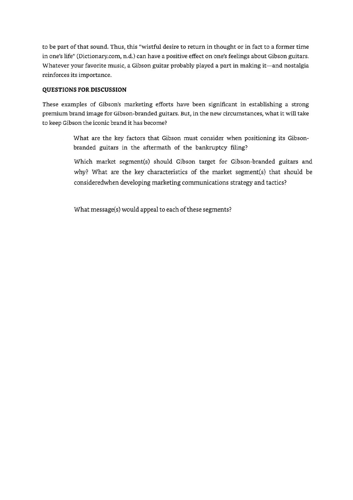 to be part of that sound. Thus, this "wistful desire to return in thought or in fact to a former time
in one's life" (Dictionary.com, n.d.) can have a positive effect on one's feelings about Gibson guitars.
Whatever your favorite music, a Gibson guitar probably played a part in making it and nostalgia
reinforces its importance.
QUESTIONS FOR DISCUSSION
These examples of Gibson's marketing efforts have been significant in establishing a strong
premium brand image for Gibson-branded guitars. But, in the new circumstances, what it will take
to keep Gibson the iconic brand it has become?
What are the key factors that Gibson must consider when positioning its Gibson-
branded guitars in the aftermath of the bankruptcy filing?
Which market segment(s) should Gibson target for Gibson-branded guitars and
why? What are the key characteristics of the market segment(s) that should be
consideredwhen developing marketing communications strategy and tactics?
What message(s) would appeal to each of these segments?