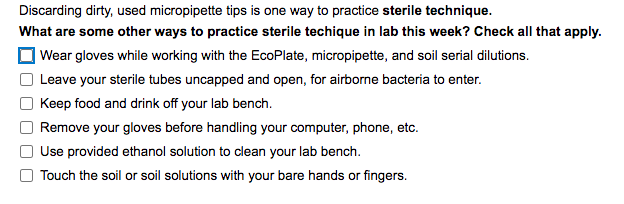 Discarding dirty, used micropipette tips is one way to practice sterile technique.
What are some other ways to practice sterile techique in lab this week? Check all that apply.
Wear gloves while working with the EcoPlate, micropipette, and soil serial dilutions.
Leave your sterile tubes uncapped and open, for airborne bacteria to enter.
Keep food and drink off your lab bench.
Remove your gloves before handling your computer, phone, etc.
Use provided ethanol solution to clean your lab bench.
Touch the soil or soil solutions with your bare hands or fingers.