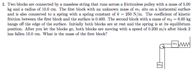 2. Two blocks are connected by a massless string that runs across a frictionless pulley with a mass of 5.00
kg and a radius of 10.0 cm. The first block with an unknown mass of m, sits on a horizontal surface
and is also connected to a spring with a spring constant of k = 250 N/m. The coefficient of kinetic
friction between the first block and the surface is 0.400. The second block with a mass of m2 = 6.00 kg
hangs off the edge of the surface. Initially both blocks are at rest and the spring is at its equilibrium
position. After you let the blocks go, both blocks are moving with a speed of 0.200 m/s after block 2
has fallen 10.0 cm. What is the mass of the first block?
mww
ma

